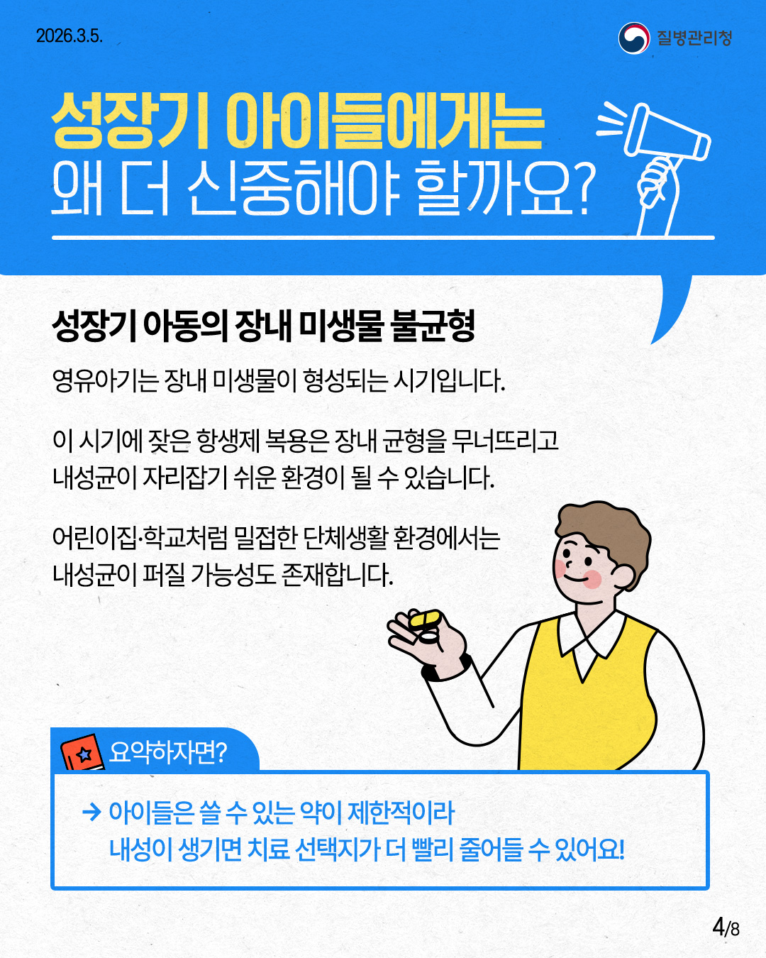 2026.3.5. 질병관리청 성장기 아이들에게는 왜 더 신중해야 할까요? 성장기 아동의 장내 미생물 불균형 영유아기는 장내 미생물이 형성되는 시기입니다. 이 시기에 잦은 항생제 복용은 장내 균형을 무너뜨리고 내성균이 자리잡기 쉬운 환경이 될 수 있습니다. 어린이집&middot;학교처럼 밀접한 단체생활환경에서는 내성균이 퍼질 가능성도 존재합니다. 요약하자면? &rarr;아이들은 쓸 수 있는 약이 제한적이라 내성이 생기면 치료 선택지가 더 빨리 줄어들 수 있어요! 4/8